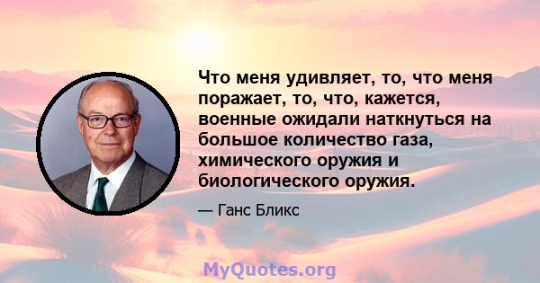 Что меня удивляет, то, что меня поражает, то, что, кажется, военные ожидали наткнуться на большое количество газа, химического оружия и биологического оружия.