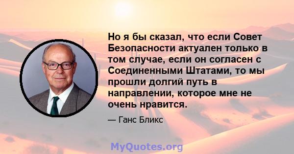 Но я бы сказал, что если Совет Безопасности актуален только в том случае, если он согласен с Соединенными Штатами, то мы прошли долгий путь в направлении, которое мне не очень нравится.