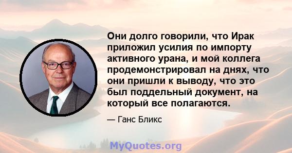 Они долго говорили, что Ирак приложил усилия по импорту активного урана, и мой коллега продемонстрировал на днях, что они пришли к выводу, что это был поддельный документ, на который все полагаются.