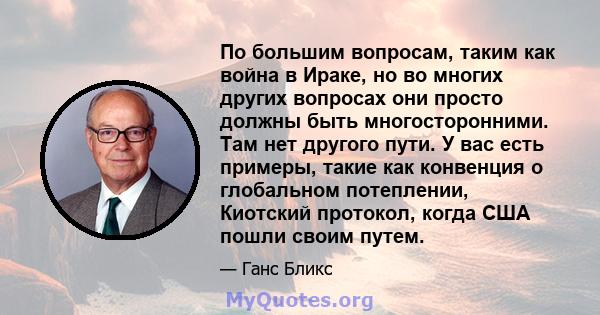 По большим вопросам, таким как война в Ираке, но во многих других вопросах они просто должны быть многосторонними. Там нет другого пути. У вас есть примеры, такие как конвенция о глобальном потеплении, Киотский