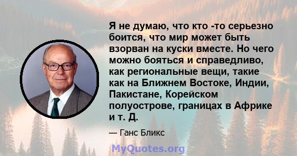 Я не думаю, что кто -то серьезно боится, что мир может быть взорван на куски вместе. Но чего можно бояться и справедливо, как региональные вещи, такие как на Ближнем Востоке, Индии, Пакистане, Корейском полуострове,