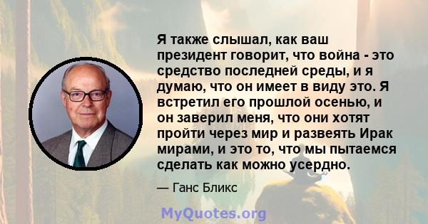 Я также слышал, как ваш президент говорит, что война - это средство последней среды, и я думаю, что он имеет в виду это. Я встретил его прошлой осенью, и он заверил меня, что они хотят пройти через мир и развеять Ирак