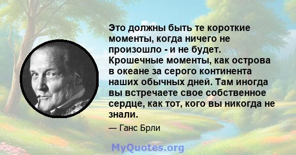 Это должны быть те короткие моменты, когда ничего не произошло - и не будет. Крошечные моменты, как острова в океане за серого континента наших обычных дней. Там иногда вы встречаете свое собственное сердце, как тот,