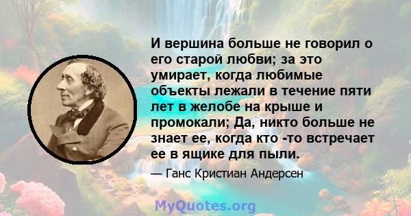 И вершина больше не говорил о его старой любви; за это умирает, когда любимые объекты лежали в течение пяти лет в желобе на крыше и промокали; Да, никто больше не знает ее, когда кто -то встречает ее в ящике для пыли.