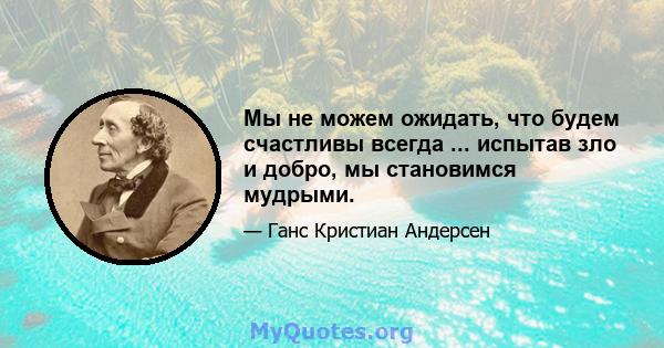 Мы не можем ожидать, что будем счастливы всегда ... испытав зло и добро, мы становимся мудрыми.