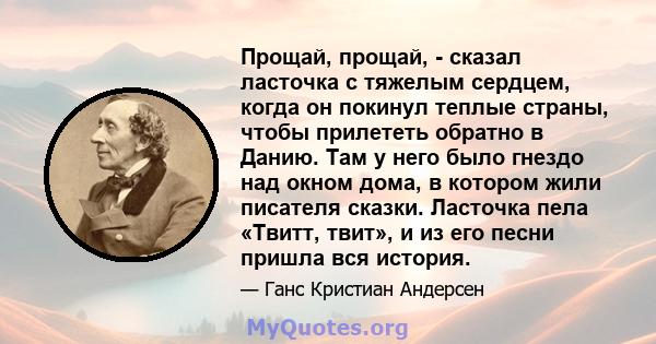 Прощай, прощай, - сказал ласточка с тяжелым сердцем, когда он покинул теплые страны, чтобы прилететь обратно в Данию. Там у него было гнездо над окном дома, в котором жили писателя сказки. Ласточка пела «Твитт, твит», и 