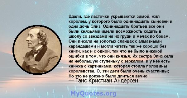 Вдали, где ласточки укрываются зимой, жил королем, у которого было одиннадцать сыновей и одна дочь Элиз. Одиннадцать братьев-все они были князьями-имели возможность ходить в школу со звездами на их груди и мечах по