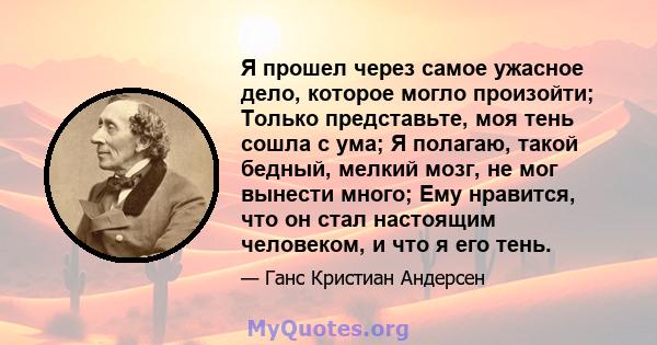 Я прошел через самое ужасное дело, которое могло произойти; Только представьте, моя тень сошла с ума; Я полагаю, такой бедный, мелкий мозг, не мог вынести много; Ему нравится, что он стал настоящим человеком, и что я