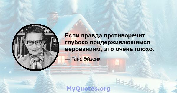 Если правда противоречит глубоко придерживающимся верованиям, это очень плохо.