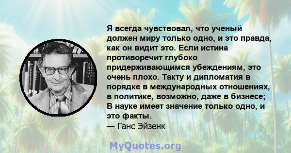 Я всегда чувствовал, что ученый должен миру только одно, и это правда, как он видит это. Если истина противоречит глубоко придерживающимся убеждениям, это очень плохо. Такту и дипломатия в порядке в международных