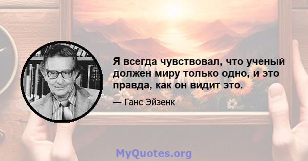 Я всегда чувствовал, что ученый должен миру только одно, и это правда, как он видит это.