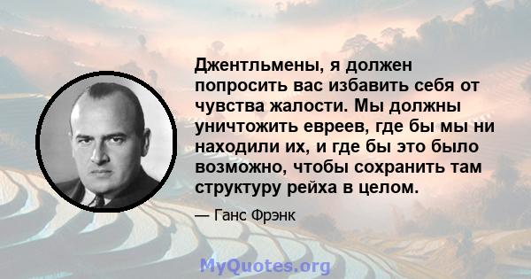 Джентльмены, я должен попросить вас избавить себя от чувства жалости. Мы должны уничтожить евреев, где бы мы ни находили их, и где бы это было возможно, чтобы сохранить там структуру рейха в целом.