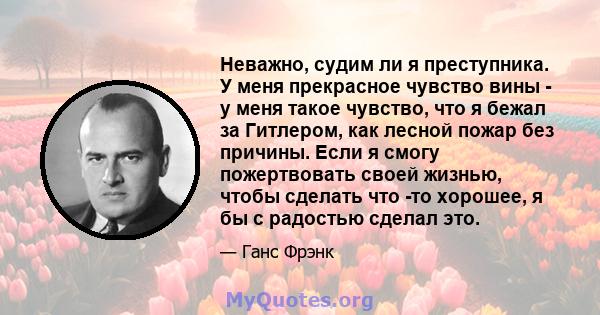 Неважно, судим ли я преступника. У меня прекрасное чувство вины - у меня такое чувство, что я бежал за Гитлером, как лесной пожар без причины. Если я смогу пожертвовать своей жизнью, чтобы сделать что -то хорошее, я бы