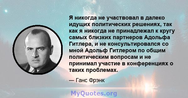 Я никогда не участвовал в далеко идущих политических решениях, так как я никогда не принадлежал к кругу самых близких партнеров Адольфа Гитлера, и не консультировался со мной Адольф Гитлером по общим политическим