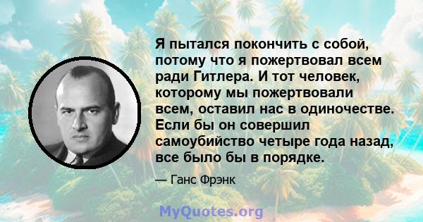 Я пытался покончить с собой, потому что я пожертвовал всем ради Гитлера. И тот человек, которому мы пожертвовали всем, оставил нас в одиночестве. Если бы он совершил самоубийство четыре года назад, все было бы в порядке.