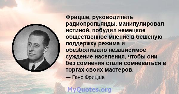 Фрицше, руководитель радиопропьянды, манипулировал истиной, побудил немецкое общественное мнение в бешеную поддержку режима и обезболивало независимое суждение населения, чтобы они без сомнения стали сомневаться в