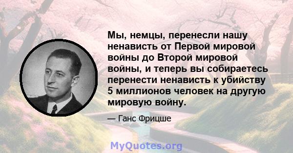 Мы, немцы, перенесли нашу ненависть от Первой мировой войны до Второй мировой войны, и теперь вы собираетесь перенести ненависть к убийству 5 миллионов человек на другую мировую войну.