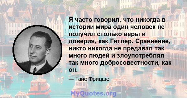 Я часто говорил, что никогда в истории мира один человек не получил столько веры и доверия, как Гитлер. Сравнение, никто никогда не предавал так много людей и злоупотреблял так много добросовестности, как он.