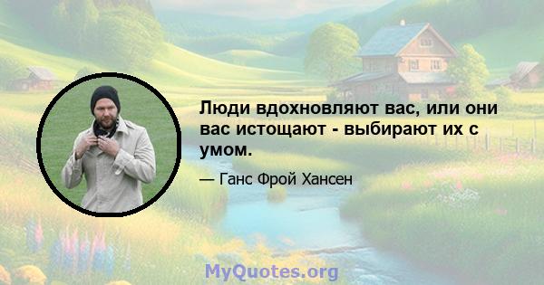 Люди вдохновляют вас, или они вас истощают - выбирают их с умом.