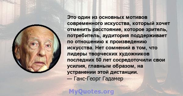 Это один из основных мотивов современного искусства, который хочет отменить расстояние, которое зритель, потребитель, аудитория поддерживает по отношению к произведению искусства. Нет сомнений в том, что лидеры