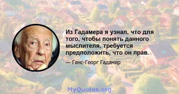 Из Гадамера я узнал, что для того, чтобы понять данного мыслителя, требуется предположить, что он прав.