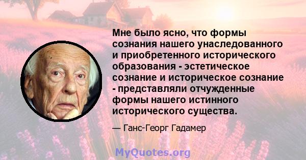 Мне было ясно, что формы сознания нашего унаследованного и приобретенного исторического образования - эстетическое сознание и историческое сознание - представляли отчужденные формы нашего истинного исторического