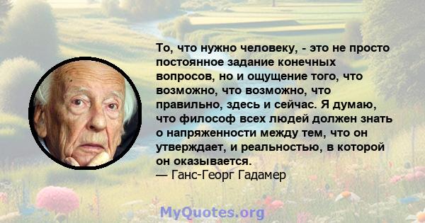 То, что нужно человеку, - это не просто постоянное задание конечных вопросов, но и ощущение того, что возможно, что возможно, что правильно, здесь и сейчас. Я думаю, что философ всех людей должен знать о напряженности