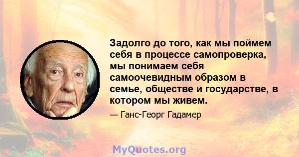 Задолго до того, как мы поймем себя в процессе самопроверка, мы понимаем себя самоочевидным образом в семье, обществе и государстве, в котором мы живем.