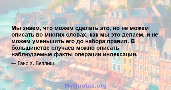 Мы знаем, что можем сделать это, но не можем описать во многих словах, как мы это делаем, и не можем уменьшить его до набора правил. В большинстве случаев можно описать наблюдаемые факты операции индексации.