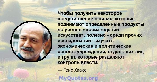 Чтобы получить некоторое представление о силах, которые поднимают определенные продукты до уровня «произведений искусства», полезно - среди прочих исследований - изучать экономические и политические основы учреждений,