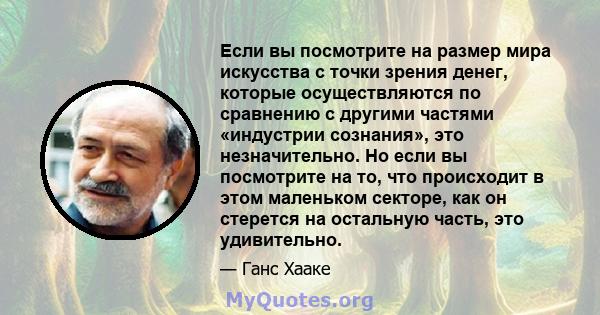 Если вы посмотрите на размер мира искусства с точки зрения денег, которые осуществляются по сравнению с другими частями «индустрии сознания», это незначительно. Но если вы посмотрите на то, что происходит в этом