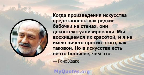 Когда произведения искусства представлены как редкие бабочки на стенах, они деконтекстуализированы. Мы восхищаемся их красотой, и я не имею ничего против этого, как таковой. Но в искусстве есть нечто большее, чем это.