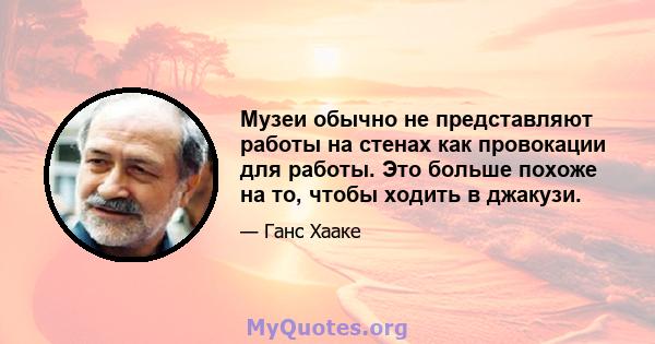 Музеи обычно не представляют работы на стенах как провокации для работы. Это больше похоже на то, чтобы ходить в джакузи.