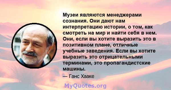 Музеи являются менеджерами сознания. Они дают нам интерпретацию истории, о том, как смотреть на мир и найти себя в нем. Они, если вы хотите выразить это в позитивном плане, отличные учебные заведения. Если вы хотите