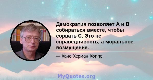 Демократия позволяет A и B собираться вместе, чтобы сорвать C. Это не справедливость, а моральное возмущение.