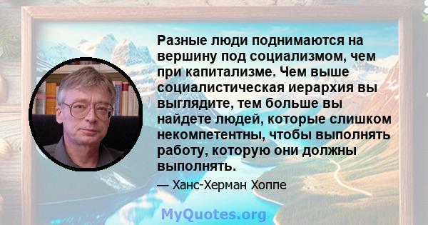 Разные люди поднимаются на вершину под социализмом, чем при капитализме. Чем выше социалистическая иерархия вы выглядите, тем больше вы найдете людей, которые слишком некомпетентны, чтобы выполнять работу, которую они