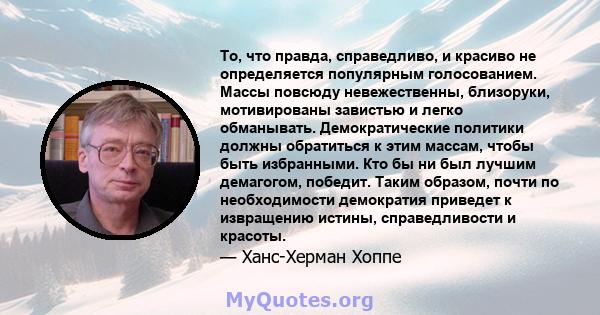 То, что правда, справедливо, и красиво не определяется популярным голосованием. Массы повсюду невежественны, близоруки, мотивированы завистью и легко обманывать. Демократические политики должны обратиться к этим массам, 