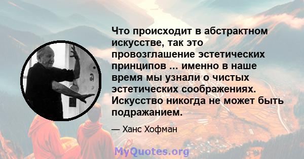 Что происходит в абстрактном искусстве, так это провозглашение эстетических принципов ... именно в наше время мы узнали о чистых эстетических соображениях. Искусство никогда не может быть подражанием.