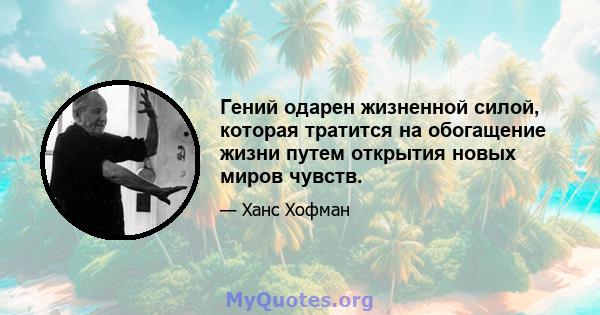 Гений одарен жизненной силой, которая тратится на обогащение жизни путем открытия новых миров чувств.