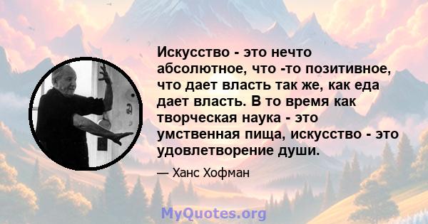 Искусство - это нечто абсолютное, что -то позитивное, что дает власть так же, как еда дает власть. В то время как творческая наука - это умственная пища, искусство - это удовлетворение души.