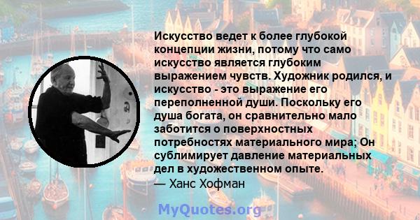 Искусство ведет к более глубокой концепции жизни, потому что само искусство является глубоким выражением чувств. Художник родился, и искусство - это выражение его переполненной души. Поскольку его душа богата, он