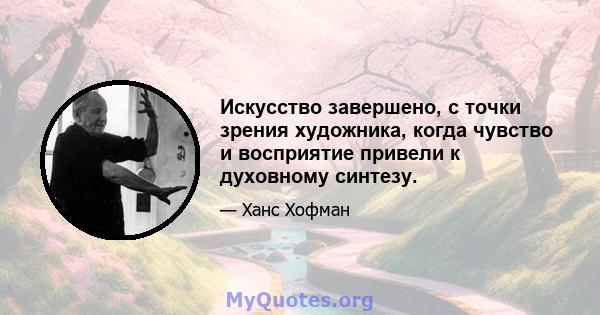 Искусство завершено, с точки зрения художника, когда чувство и восприятие привели к духовному синтезу.