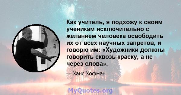 Как учитель, я подхожу к своим ученикам исключительно с желанием человека освободить их от всех научных запретов, и говорю им: «Художники должны говорить сквозь краску, а не через слова».