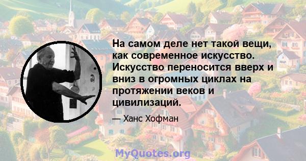 На самом деле нет такой вещи, как современное искусство. Искусство переносится вверх и вниз в огромных циклах на протяжении веков и цивилизаций.