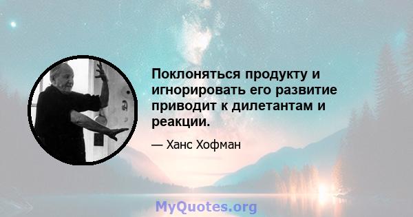 Поклоняться продукту и игнорировать его развитие приводит к дилетантам и реакции.