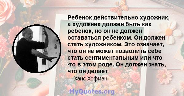 Ребенок действительно художник, а художник должен быть как ребенок, но он не должен оставаться ребенком. Он должен стать художником. Это означает, что он не может позволить себе стать сентиментальным или что -то в этом