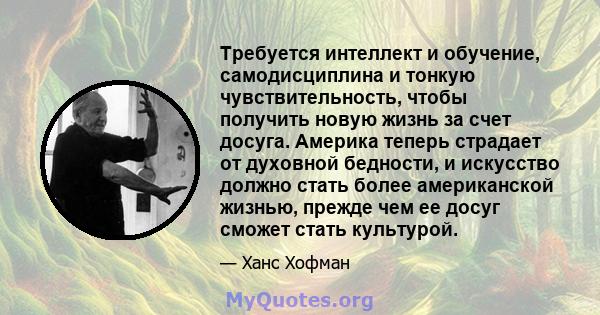 Требуется интеллект и обучение, самодисциплина и тонкую чувствительность, чтобы получить новую жизнь за счет досуга. Америка теперь страдает от духовной бедности, и искусство должно стать более американской жизнью,