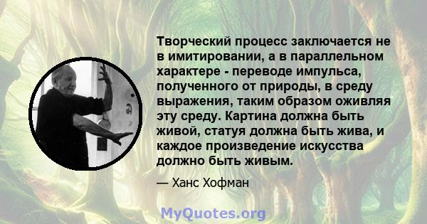 Творческий процесс заключается не в имитировании, а в параллельном характере - переводе импульса, полученного от природы, в среду выражения, таким образом оживляя эту среду. Картина должна быть живой, статуя должна быть 