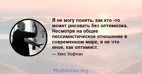 Я не могу понять, как кто -то может рисовать без оптимизма. Несмотря на общее пессимистическое отношение в современном мире, я не что иное, как оптимист.