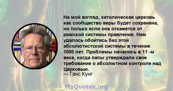 На мой взгляд, католическая церковь как сообщество веры будет сохранена, но только если она откажется от римской системы правления. Нам удалось обойтись без этой абсолютистской системы в течение 1000 лет. Проблемы